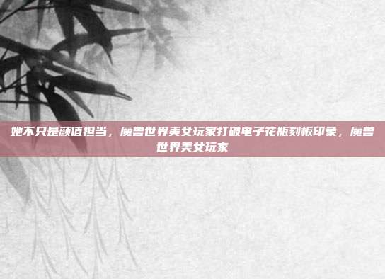 她不只是颜值担当,魔兽世界美女玩家打破电子花瓶刻板印象,魔兽世界美女玩家