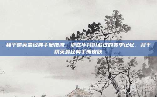 和平精英最经典手册皮肤，那些年我们追过的赛季记忆，和平精英最经典手册皮肤