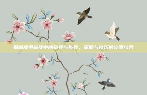 揭秘战争前线中的骑兵与步兵，策略与技巧的完美结合