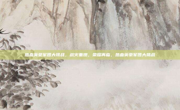 热血英豪军团大挑战，战火重燃，荣耀再临，热血英豪军团大挑战