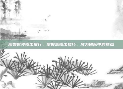魔兽世界输出排行,掌握高输出技巧,成为团队中的焦点