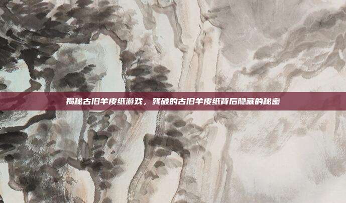 揭秘古旧羊皮纸游戏,残破的古旧羊皮纸背后隐藏的秘密