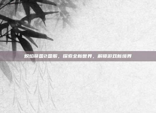 炽焰帝国2国服，探索全新世界，解锁游戏新境界