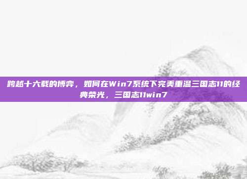 跨越十六载的博弈,如何在Win7系统下完美重温三国志11的经典荣光,三国志11win7