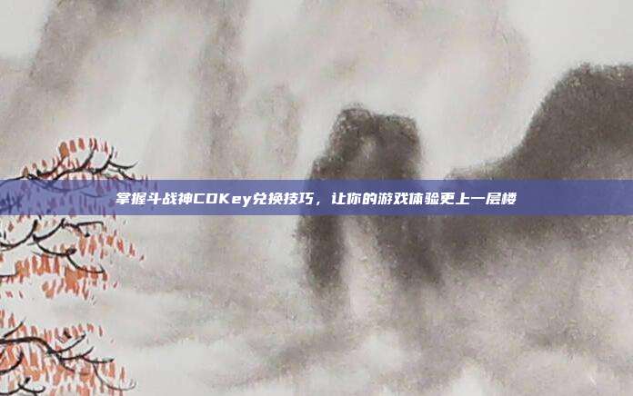 掌握斗战神CDKey兑换技巧，让你的游戏体验更上一层楼