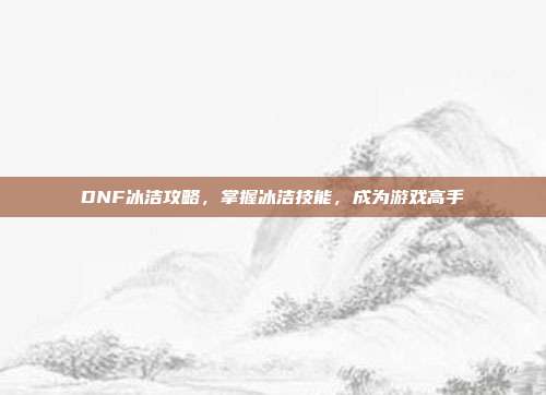 DNF冰洁攻略，掌握冰洁技能，成为游戏高手