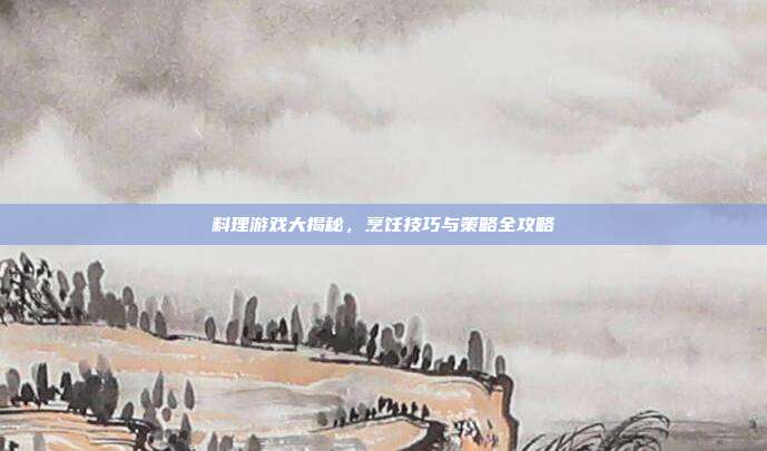 料理游戏大揭秘,烹饪技巧与策略全攻略