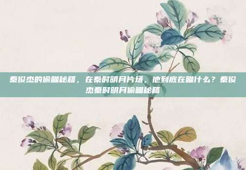 秦俊杰的偷瞄秘籍，在秦时明月片场，他到底在瞄什么？秦俊杰秦时明月偷瞄秘籍
