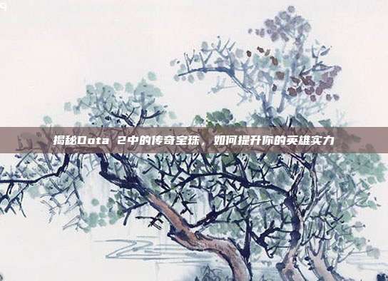揭秘Dota 2中的传奇宝珠,如何提升你的英雄实力