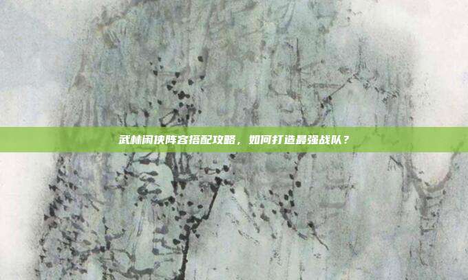 武林闲侠阵容搭配攻略,如何打造最强战队?