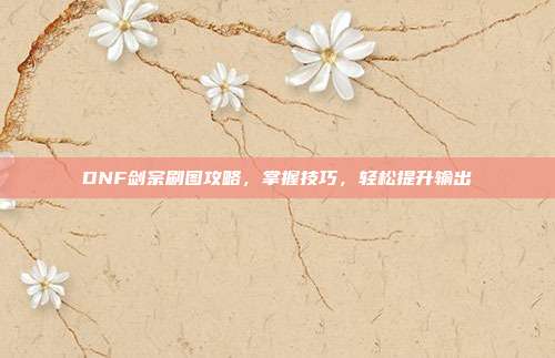DNF剑宗刷图攻略,掌握技巧,轻松提升输出