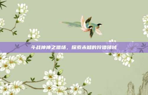 斗战神神之猎场,探索未知的狩猎领域