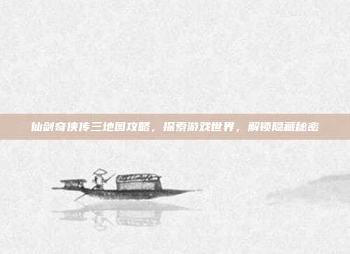仙剑奇侠传三地图攻略,探索游戏世界,解锁隐藏秘密