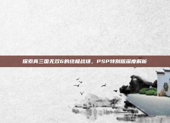 探索真三国无双6的终极战场,PSP特别版深度解析