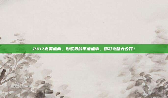 2017完美盛典，游戏界的年度盛事，精彩攻略大公开！
