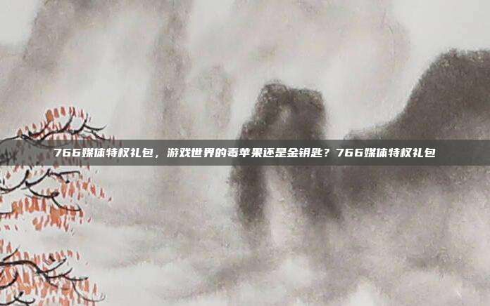 766媒体特权礼包，游戏世界的毒苹果还是金钥匙？766媒体特权礼包