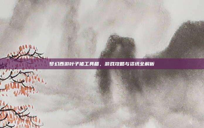 梦幻西游叶子猪工具箱，游戏攻略与资讯全解析