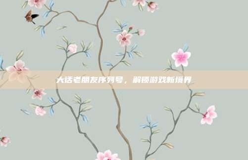 大话老朋友序列号，解锁游戏新境界