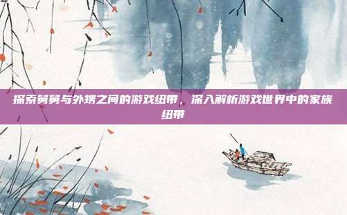 探索舅舅与外甥之间的游戏纽带，深入解析游戏世界中的家族纽带