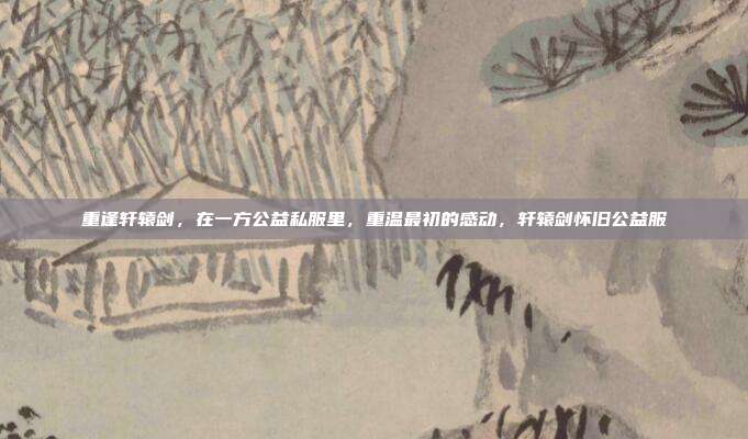 重逢轩辕剑，在一方公益私服里，重温最初的感动，轩辕剑怀旧公益服