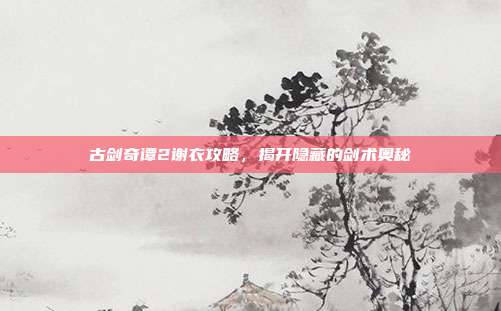 古剑奇谭2谢衣攻略,揭开隐藏的剑术奥秘
