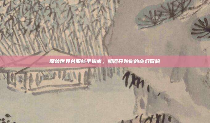 魔兽世界台服新手指南,如何开始你的奇幻冒险