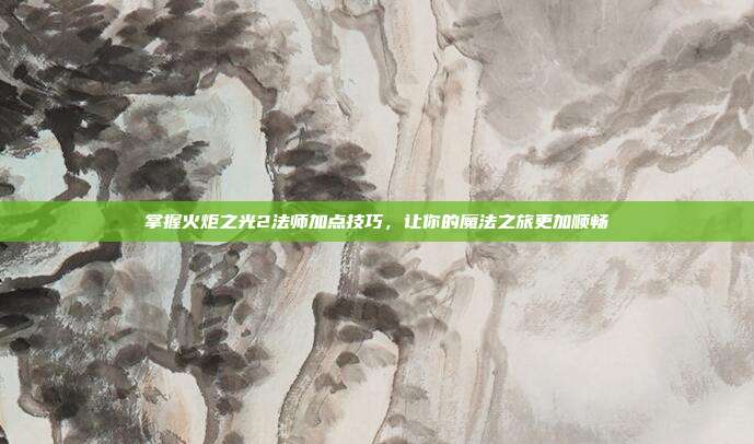 掌握火炬之光2法师加点技巧,让你的魔法之旅更加顺畅