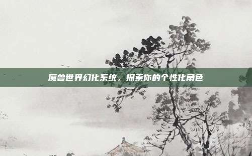魔兽世界幻化系统,探索你的个性化角色