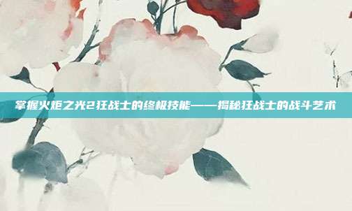 掌握火炬之光2狂战士的终极技能——揭秘狂战士的战斗艺术