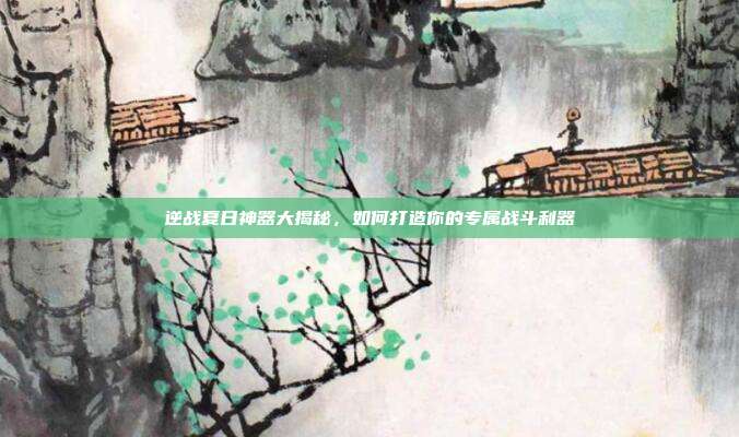 逆战夏日神器大揭秘，如何打造你的专属战斗利器