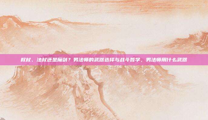 权杖、法杖还是魔剑?男法师的武器选择与战斗哲学,男法师用什么武器