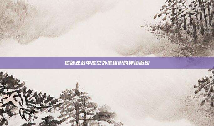 揭秘逆战中虚空外星组织的神秘面纱